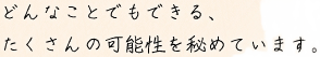 どんなことでもできる、たくさんの可能性を秘めています。