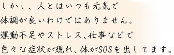 しかし、人とはいつも元気で体調が良いわけではありません。運動不足やストレス、仕事などで色々な症状が現れ、体がSOSを出してます。