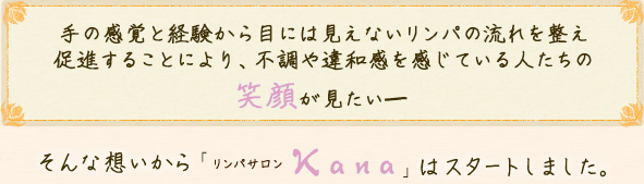 違和感や不調を感じている人たちの、笑顔を見たい－ そんな想いからリンパサロンkanaはスタートしました。