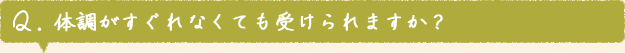 Q. 体調がすぐれなくても受けられますか？