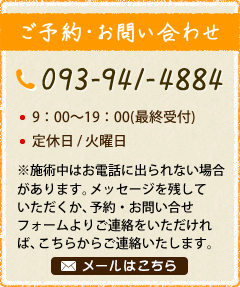 ご予約・お問い合わせ｜TEL：093-941-4884　・9：00～19：00(最終受付) ・定休日/火曜日（※施術中はお電話に出られない場合があります。メッセージを残していただくか、予約・お問い合せフォームよりご連絡をいただければ、こちらからご連絡いたします。）